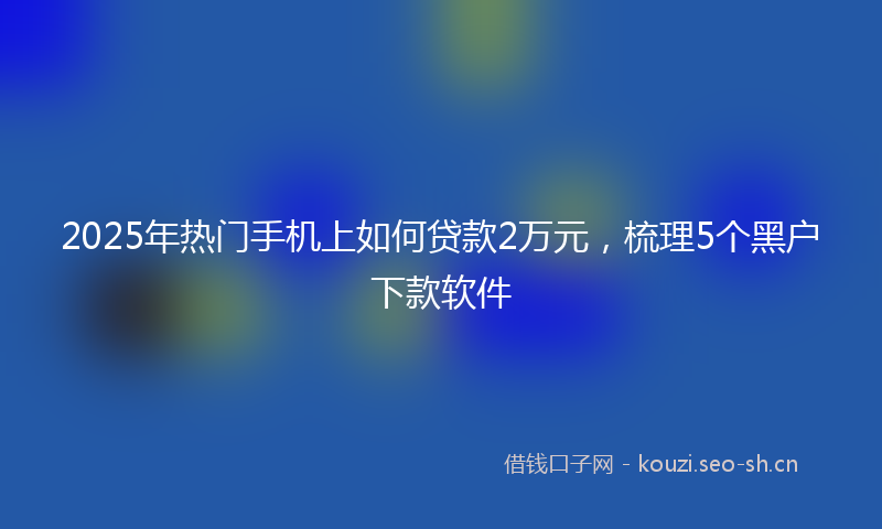 2025年热门手机上如何贷款2万元，梳理5个黑户下款软件