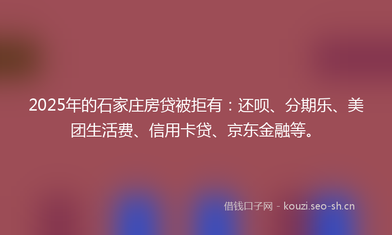 2025年的石家庄房贷被拒有：还呗、分期乐、美团生活费、信用卡贷、京东金融等。