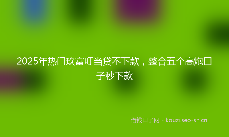 2025年热门玖富叮当贷不下款，整合五个高炮口子秒下款