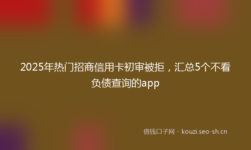 2025年热门招商信用卡初审被拒，汇总5个不看负债查询的app