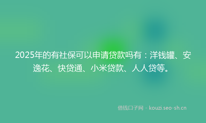 2025年的有社保可以申请贷款吗有：洋钱罐、安逸花、快贷通、小米贷款、人人贷等。