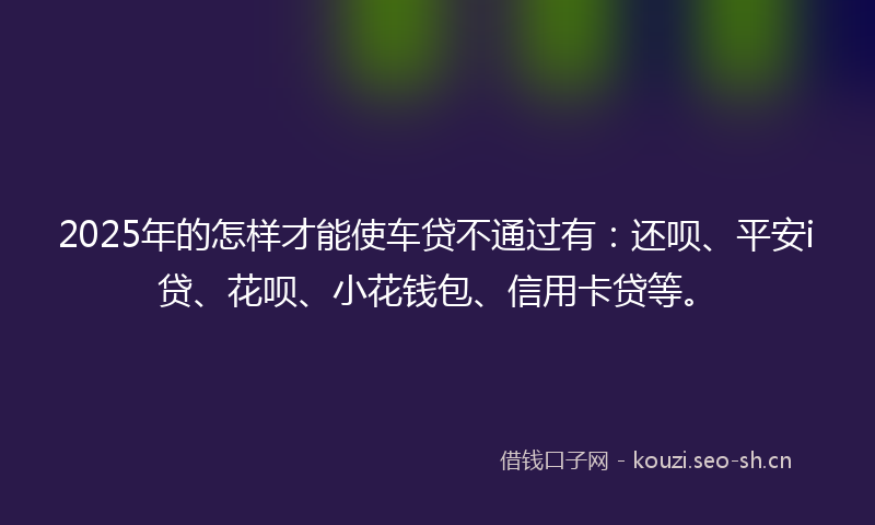 2025年的怎样才能使车贷不通过有：还呗、平安i贷、花呗、小花钱包、信用卡贷等。