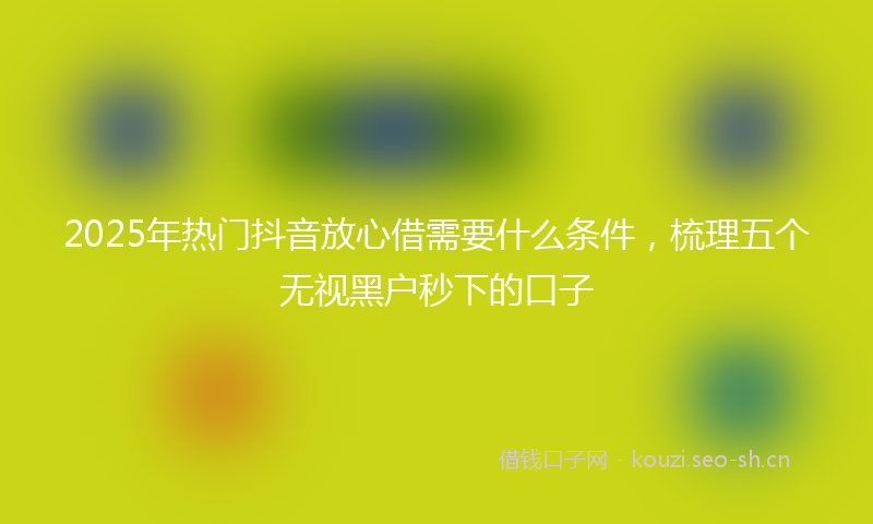2025年热门抖音放心借需要什么条件,梳理五个无视黑户秒下的口子