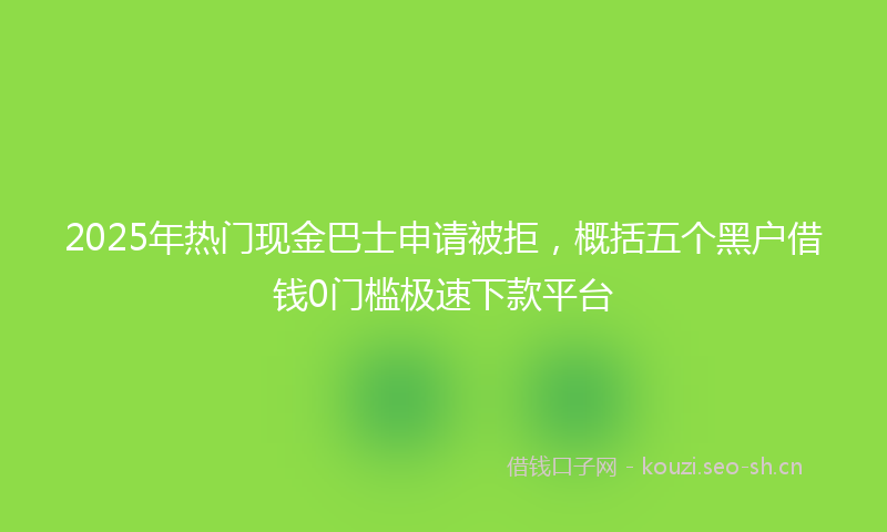 2025年热门现金巴士申请被拒，概括五个黑户借钱0门槛极速下款平台