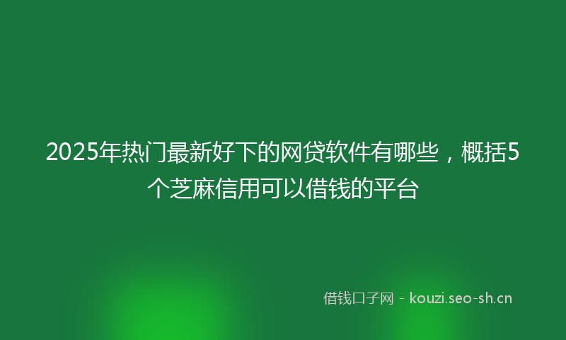 2025年热门最新好下的网贷软件有哪些，概括5个芝麻信用可以借钱的平台