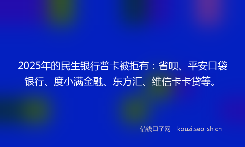 2025年的民生银行普卡被拒有：省呗、平安口袋银行、度小满金融、东方汇、维信卡卡贷等。