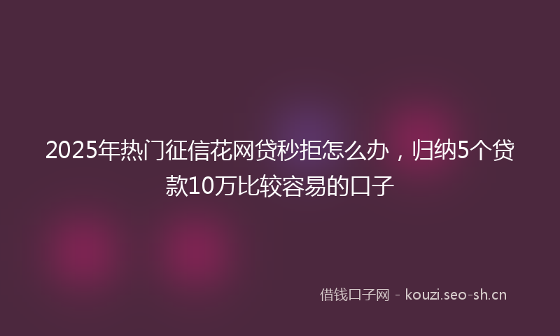 2025年热门征信花网贷秒拒怎么办,归纳5个贷款10万比较容易的口子