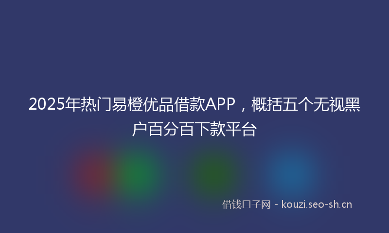 2025年热门易橙优品借款APP，概括五个无视黑户百分百下款平台