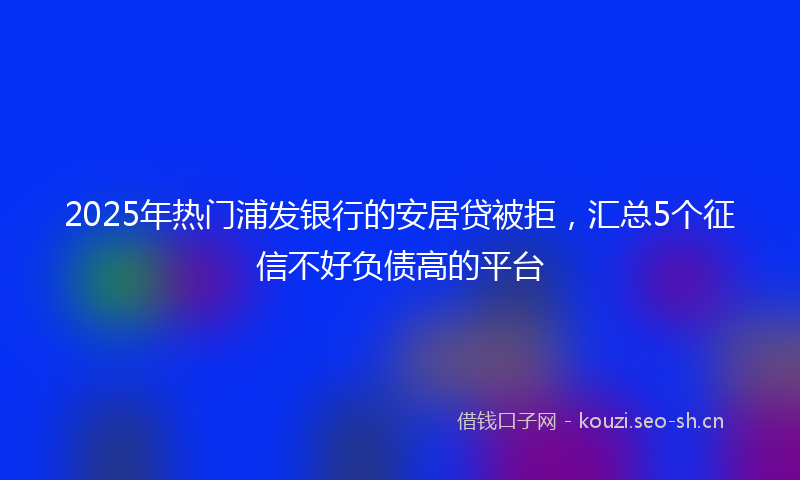 2025年热门浦发银行的安居贷被拒，汇总5个征信不好负债高的平台