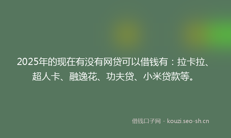 2025年的现在有没有网贷可以借钱有：拉卡拉、超人卡、融逸花、功夫贷、小米贷款等。