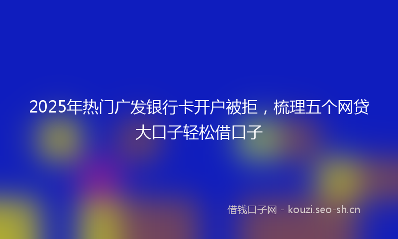 2025年热门广发银行卡开户被拒，梳理五个网贷大口子轻松借口子