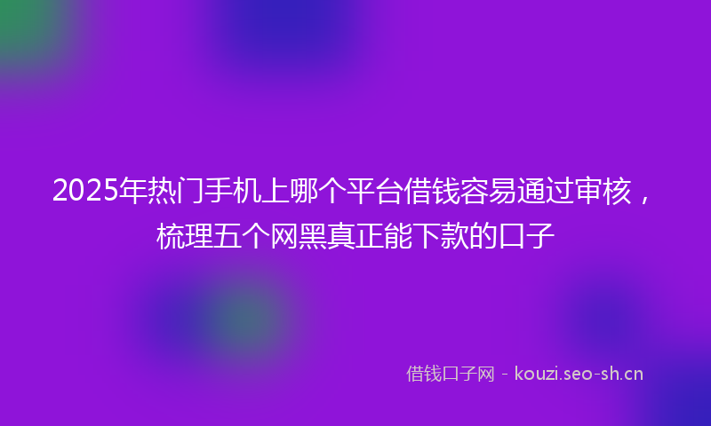 2025年热门手机上哪个平台借钱容易通过审核，梳理五个网黑真正能下款的口子