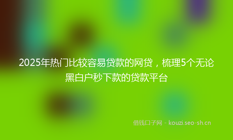 2025年热门比较容易贷款的网贷，梳理5个无论黑白户秒下款的贷款平台
