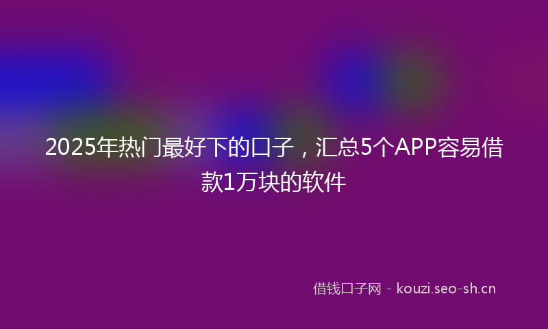 2025年热门最好下的口子，汇总5个APP容易借款1万块的软件