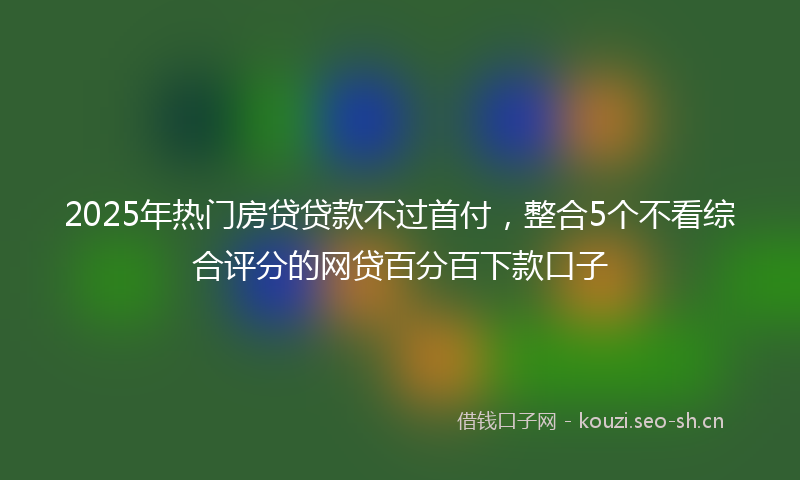 2025年热门房贷贷款不过首付，整合5个不看综合评分的网贷百分百下款口子