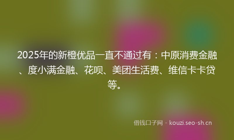2025年的新橙优品一直不通过有：中原消费金融、度小满金融、花呗、美团生活费、维信卡卡贷等。