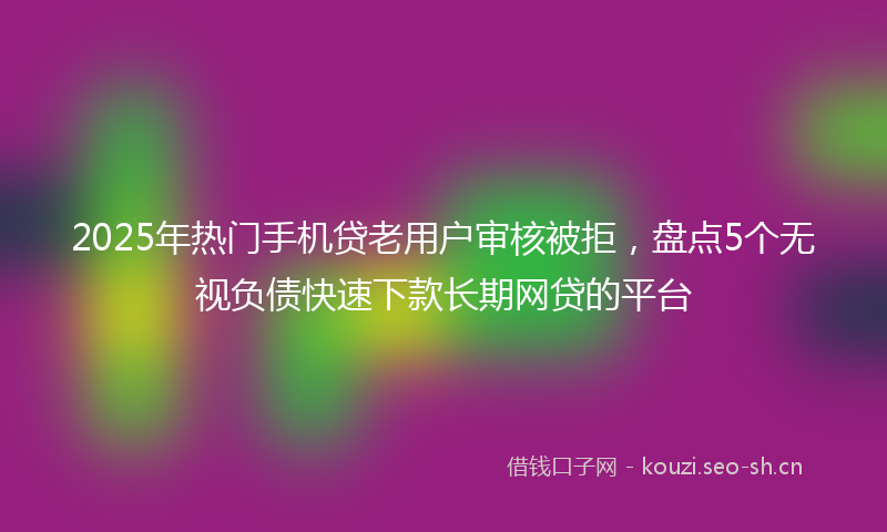 2025年热门手机贷老用户审核被拒，盘点5个无视负债快速下款长期网贷的平台