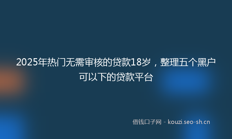 2025年热门无需审核的贷款18岁，整理五个黑户可以下的贷款平台