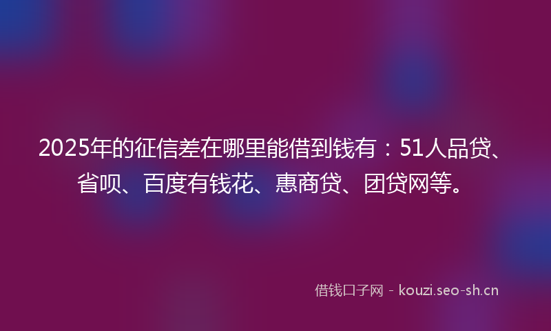 2025年的征信差在哪里能借到钱有：51人品贷、省呗、百度有钱花、惠商贷、团贷网等。