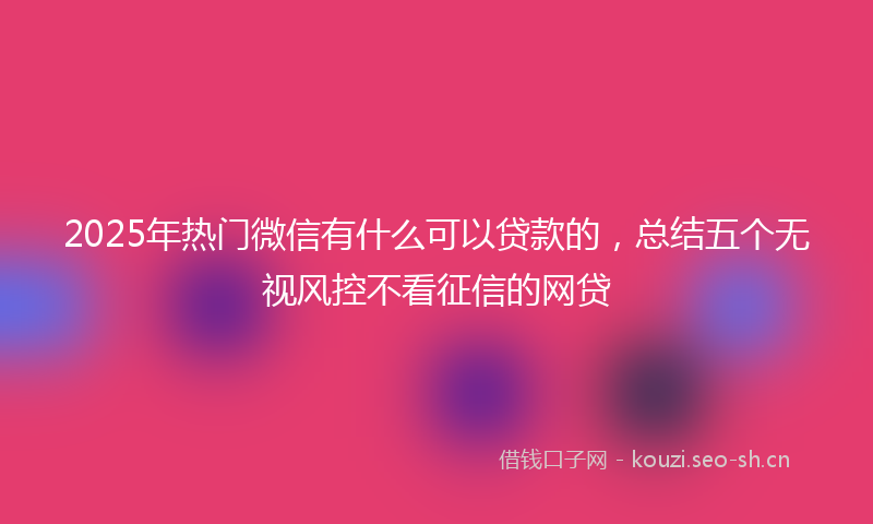 2025年热门微信有什么可以贷款的，总结五个无视风控不看征信的网贷