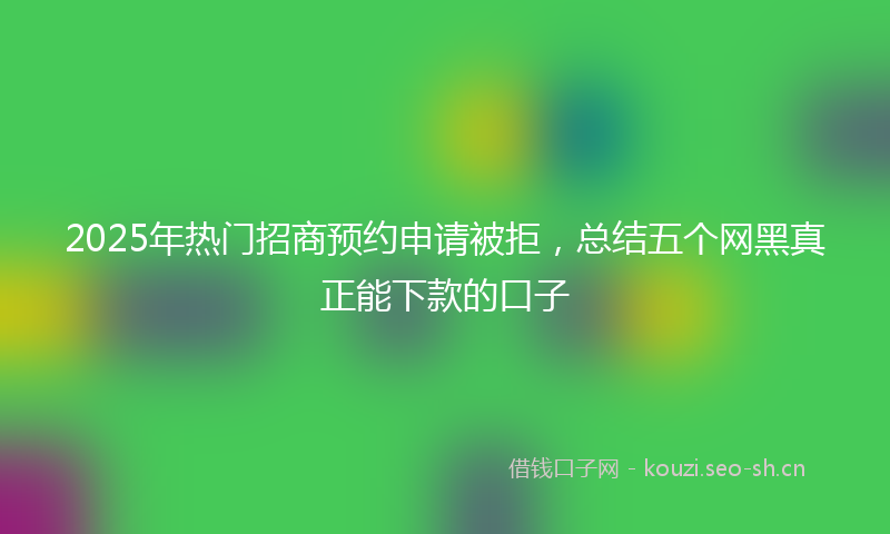 2025年热门招商预约申请被拒，总结五个网黑真正能下款的口子