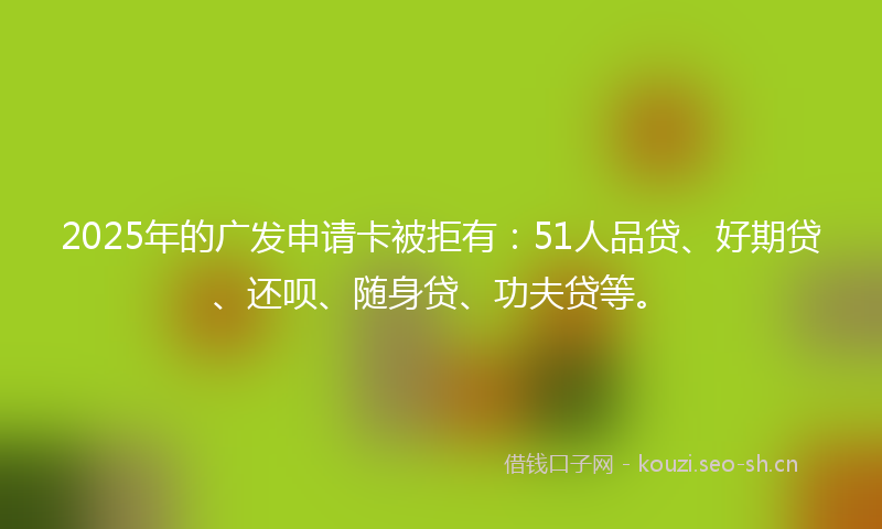 2025年的广发申请卡被拒有：51人品贷、好期贷、还呗、随身贷、功夫贷等。