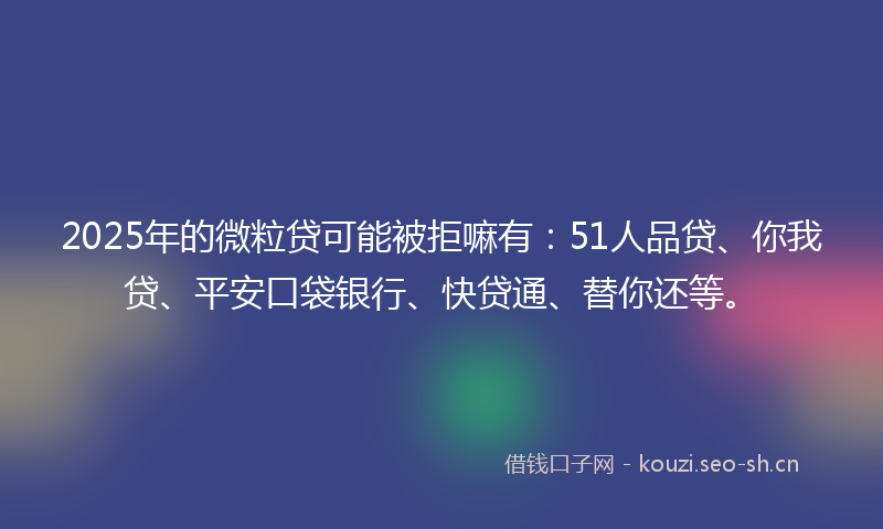 2025年的微粒贷可能被拒嘛有：51人品贷、你我贷、平安口袋银行、快贷通、替你还等。
