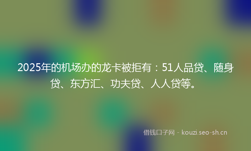 2025年的机场办的龙卡被拒有：51人品贷、随身贷、东方汇、功夫贷、人人贷等。