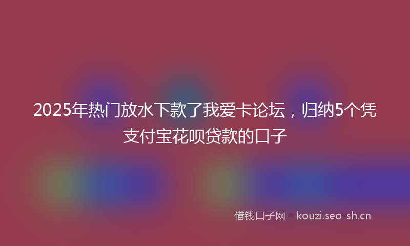 2025年热门放水下款了我爱卡论坛，归纳5个凭支付宝花呗贷款的口子