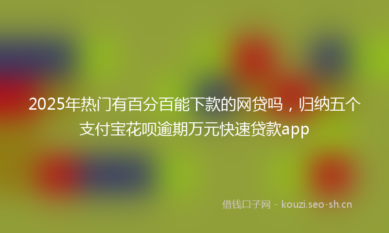 2025年热门有百分百能下款的网贷吗，归纳五个支付宝花呗逾期万元快速贷款app