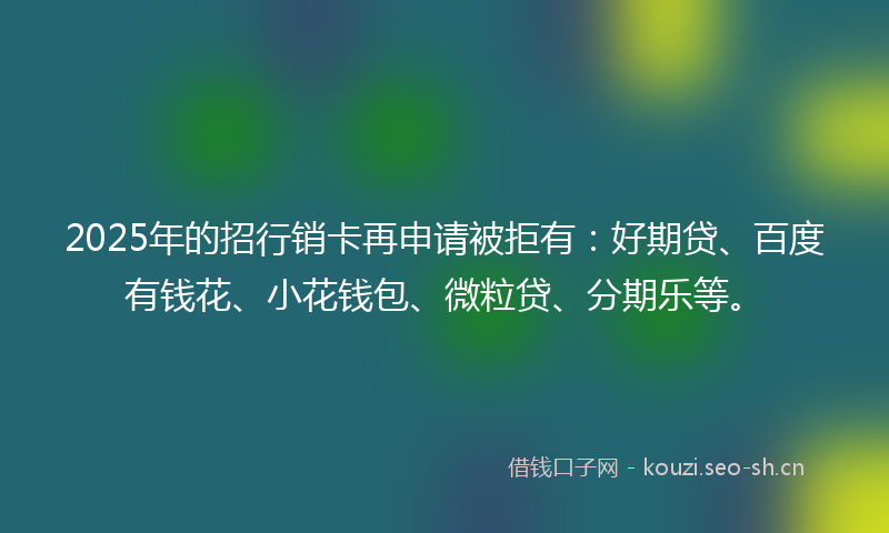 2025年的招行销卡再申请被拒有：好期贷、百度有钱花、小花钱包、微粒贷、分期乐等。
