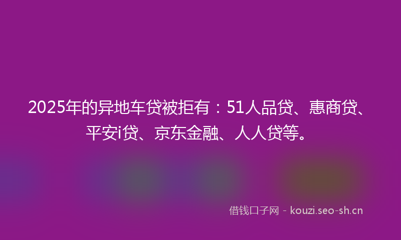 2025年的异地车贷被拒有：51人品贷、惠商贷、平安i贷、京东金融、人人贷等。