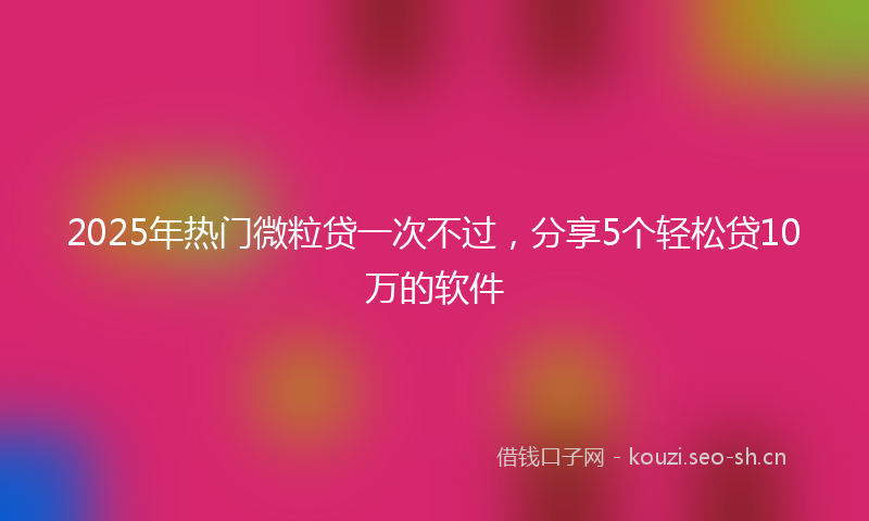 2025年热门微粒贷一次不过，分享5个轻松贷10万的软件