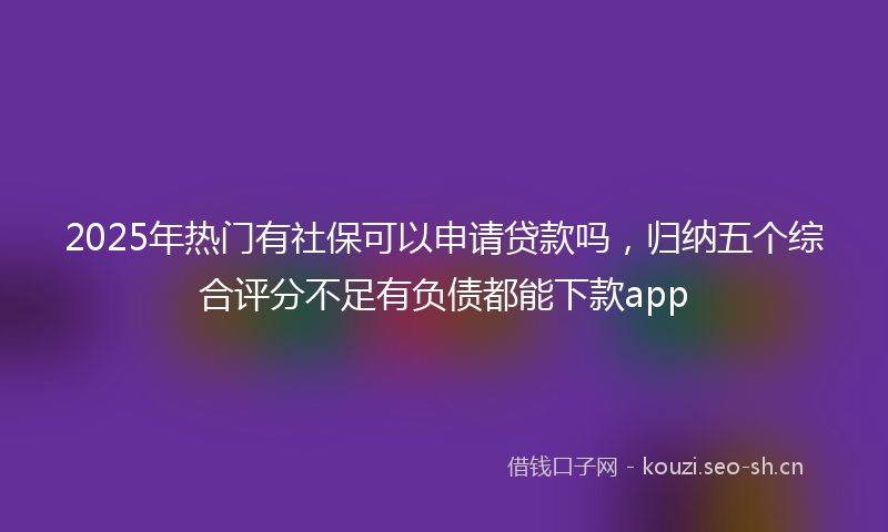 2025年热门有社保可以申请贷款吗，归纳五个综合评分不足有负债都能下款app