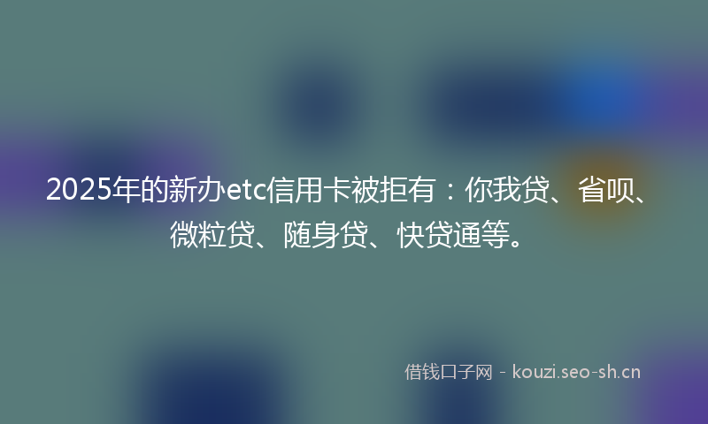 2025年的新办etc信用卡被拒有：你我贷、省呗、微粒贷、随身贷、快贷通等。