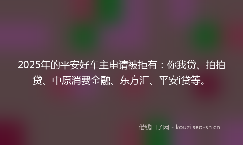 2025年的平安好车主申请被拒有：你我贷、拍拍贷、中原消费金融、东方汇、平安i贷等。