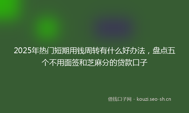 2025年热门短期用钱周转有什么好办法，盘点五个不用面签和芝麻分的贷款口子