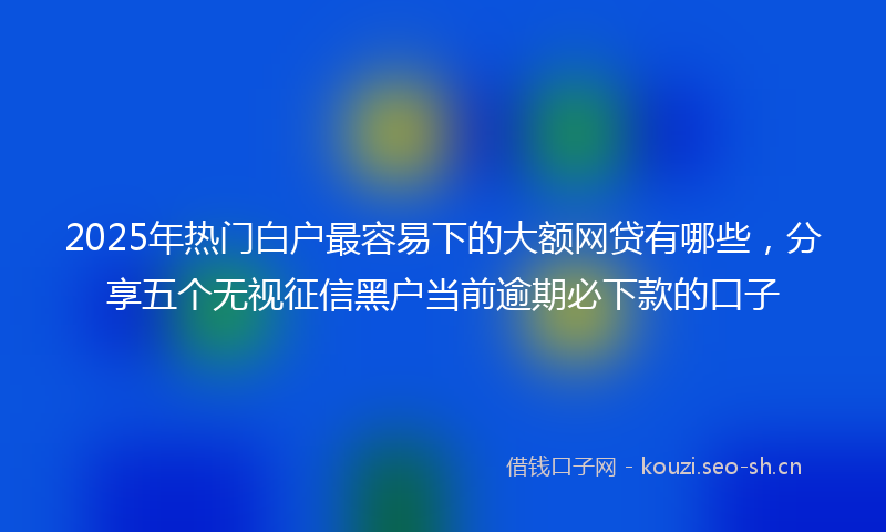 2025年热门白户最容易下的大额网贷有哪些，分享五个无视征信黑户当前逾期必下款的口子