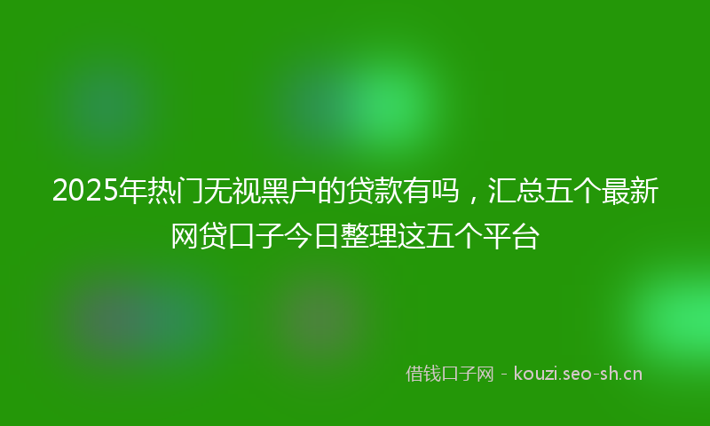 2025年热门无视黑户的贷款有吗，汇总五个最新网贷口子今日整理这五个平台