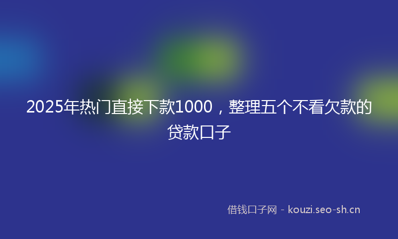 2025年热门直接下款1000，整理五个不看欠款的贷款口子