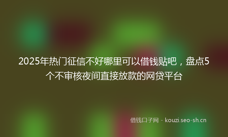 2025年热门征信不好哪里可以借钱贴吧，盘点5个不审核夜间直接放款的网贷平台