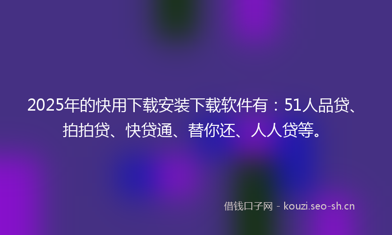 2025年的快用下载安装下载软件有：51人品贷、拍拍贷、快贷通、替你还、人人贷等。