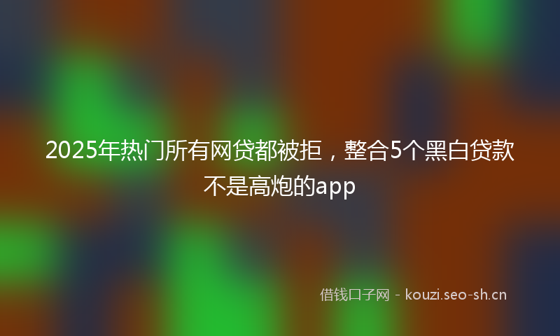 2025年热门所有网贷都被拒，整合5个黑白贷款不是高炮的app