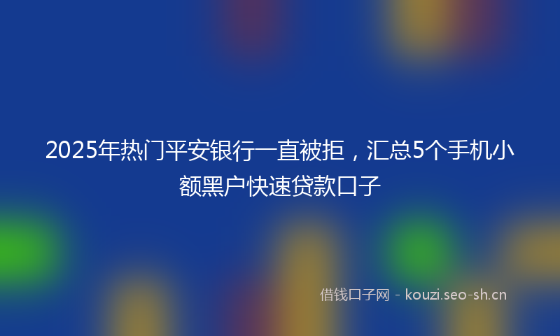 2025年热门平安银行一直被拒，汇总5个手机小额黑户快速贷款口子