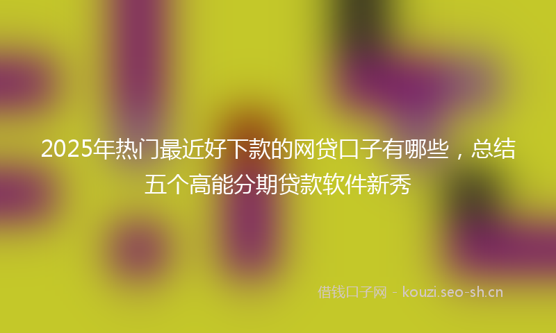 2025年热门最近好下款的网贷口子有哪些，总结五个高能分期贷款软件新秀