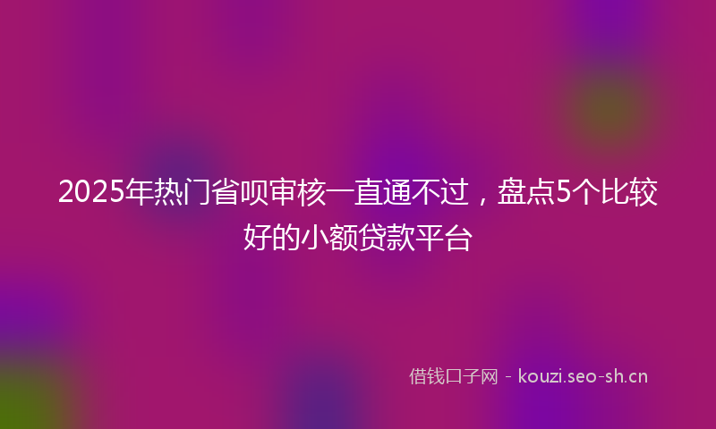 2025年热门省呗审核一直通不过，盘点5个比较好的小额贷款平台