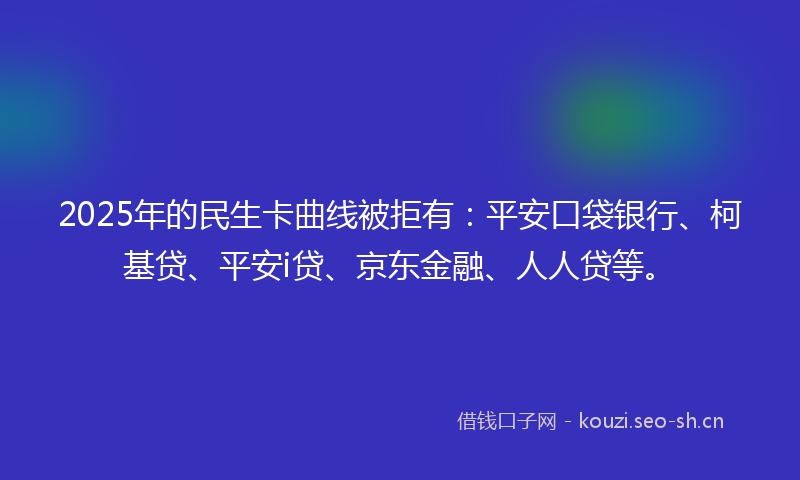 2025年的民生卡曲线被拒有:平安口袋银行、柯基贷、平安i贷、京东金融、人人贷等。