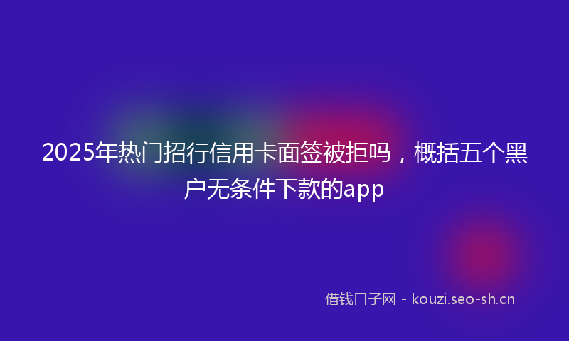 2025年热门招行信用卡面签被拒吗，概括五个黑户无条件下款的app