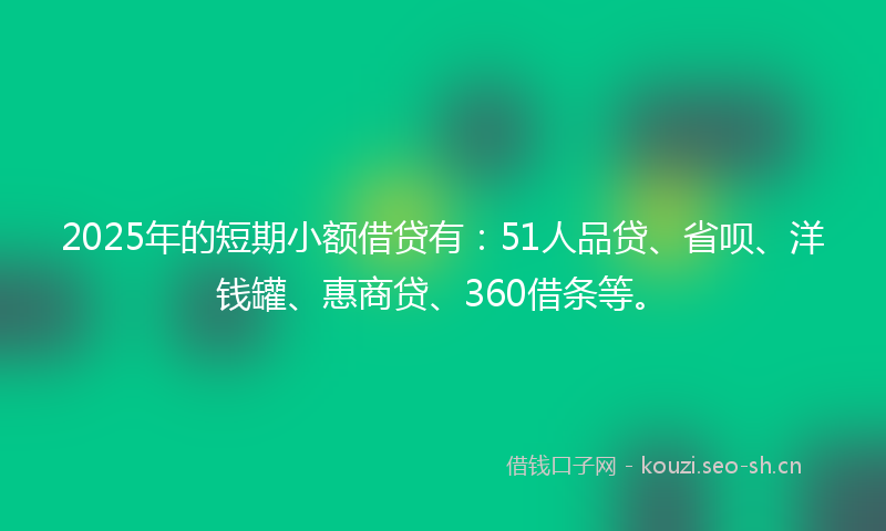 2025年的短期小额借贷有:51人品贷、省呗、洋钱罐、惠商贷、360借条等。