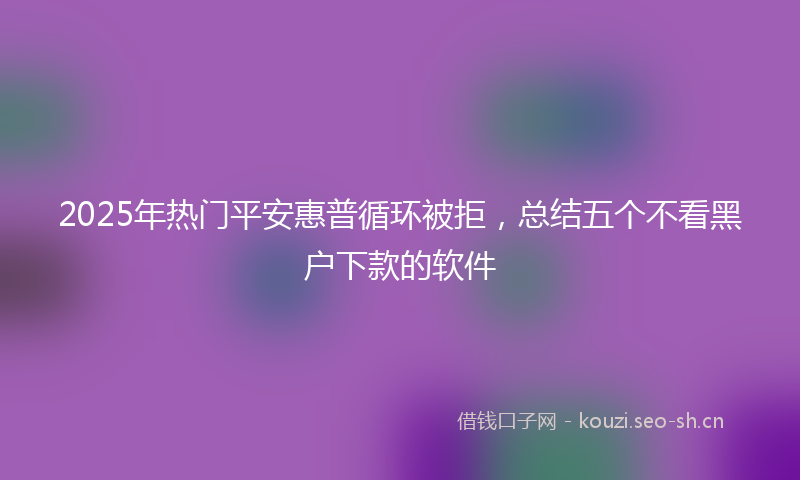 2025年热门平安惠普循环被拒，总结五个不看黑户下款的软件